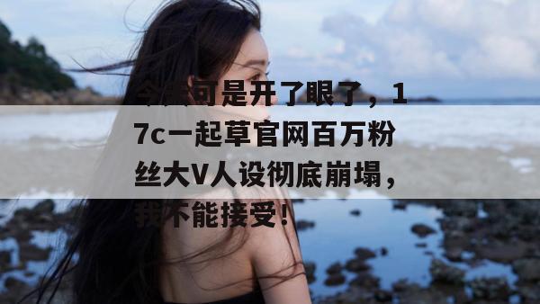 今天可是开了眼了,17c一起草官网百万粉丝大V人设彻底崩塌,我不能接受! 今天可是开了眼了,17c一起草官网百万粉丝大V人设彻底崩塌,我不能接受!