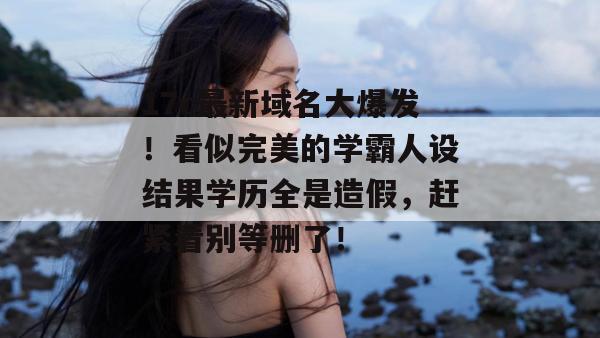 17c最新域名大爆发！看似完美的学霸人设结果学历全是造假，赶紧看别等删了！