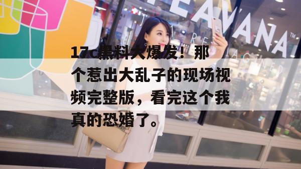 17c黑料大爆发！那个惹出大乱子的现场视频完整版，看完这个我真的恐婚了。