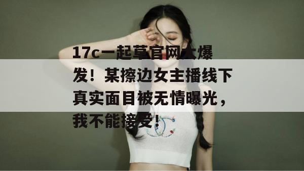 17c一起草官网大爆发！某擦边女主播线下真实面目被无情曝光，我不能接受！