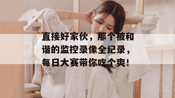 直接好家伙，那个被和谐的监控录像全纪录，每日大赛带你吃个爽！