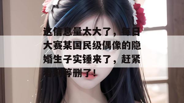 这信息量太大了，每日大赛某国民级偶像的隐婚生子实锤来了，赶紧看别等删了！