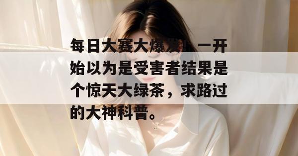 每日大赛大爆发！一开始以为是受害者结果是个惊天大绿茶，求路过的大神科普。