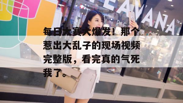 每日大赛大爆发！那个惹出大乱子的现场视频完整版，看完真的气死我了。