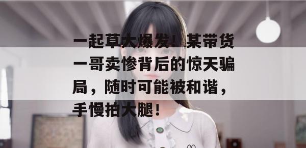 一起草大爆发！某带货一哥卖惨背后的惊天骗局，随时可能被和谐，手慢拍大腿！