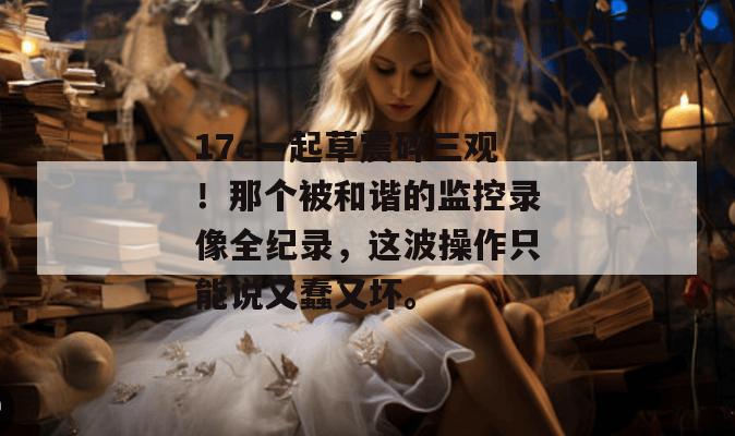 17c一起草震碎三观！那个被和谐的监控录像全纪录，这波操作只能说又蠢又坏。