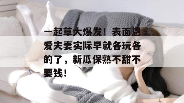 一起草大爆发！表面恩爱夫妻实际早就各玩各的了，新瓜保熟不甜不要钱！