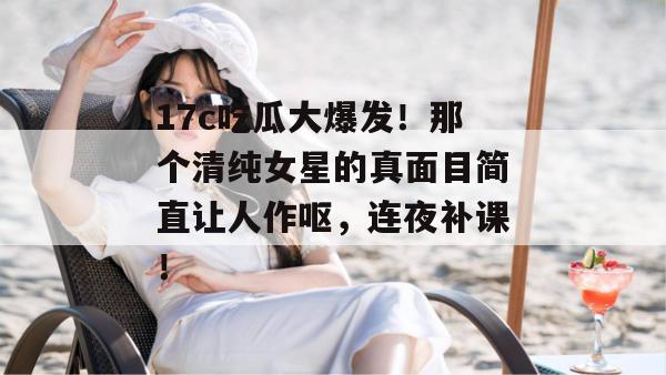 17c吃瓜大爆发！那个清纯女星的真面目简直让人作呕，连夜补课！