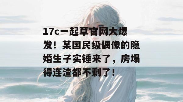 17c一起草官网大爆发！某国民级偶像的隐婚生子实锤来了，房塌得连渣都不剩了！