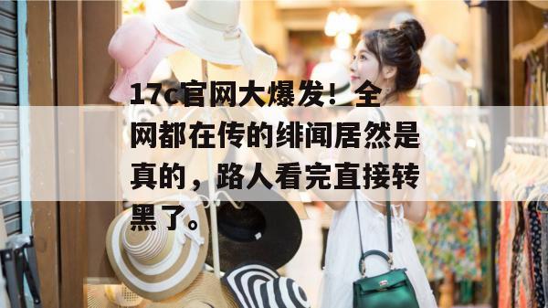 17c官网大爆发！全网都在传的绯闻居然是真的，路人看完直接转黑了。