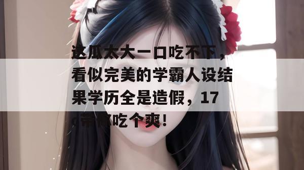 这瓜太大一口吃不下，看似完美的学霸人设结果学历全是造假，17c带你吃个爽！