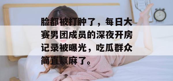 脸都被打肿了，每日大赛男团成员的深夜开房记录被曝光，吃瓜群众简直赢麻了。