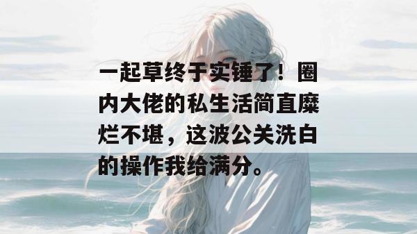 一起草终于实锤了！圈内大佬的私生活简直糜烂不堪，这波公关洗白的操作我给满分。