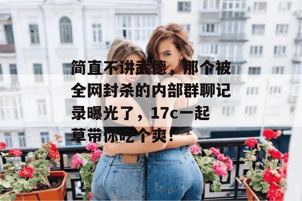 简直不讲武德，那个被全网封杀的内部群聊记录曝光了，17c一起草带你吃个爽！