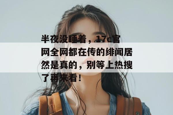 半夜没睡着，17c官网全网都在传的绯闻居然是真的，别等上热搜了再来看！