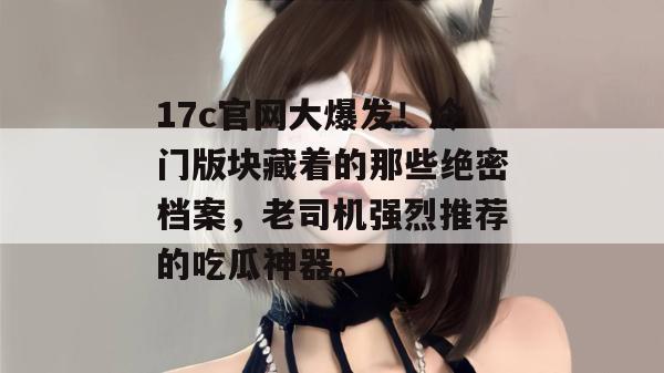 17c官网大爆发!冷门版块藏着的那些绝密档案,老司机强烈推荐的吃瓜神器。 17c官网大爆发!冷门版块藏着的那些绝密档案,老司机强烈推荐的吃瓜神器。