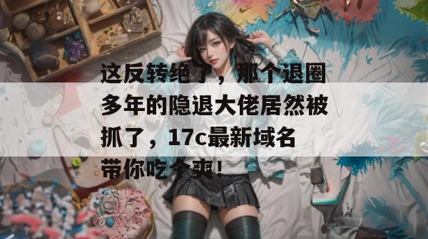 这反转绝了,那个退圈多年的隐退大佬居然被抓了,17c最新域名带你吃个爽! 这反转绝了,那个退圈多年的隐退大佬居然被抓了,17c最新域名带你吃个爽!