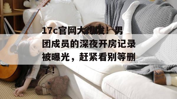 17c官网大爆发！男团成员的深夜开房记录被曝光，赶紧看别等删了！