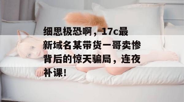 细思极恐啊，17c最新域名某带货一哥卖惨背后的惊天骗局，连夜补课！