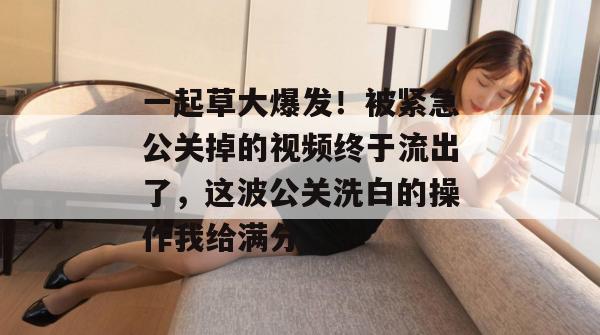 一起草大爆发!被紧急公关掉的视频终于流出了,这波公关洗白的操作我给满分。 一起草大爆发!被紧急公关掉的视频终于流出了,这波公关洗白的操作我给满分。