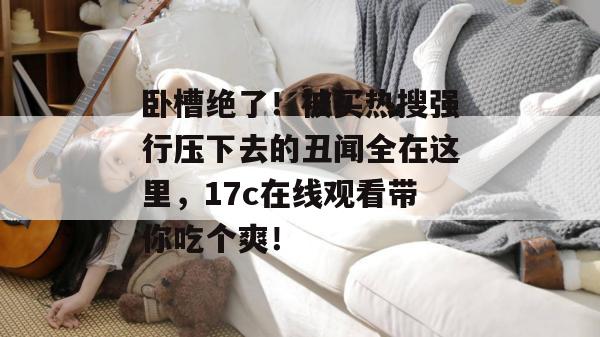 卧槽绝了！被买热搜强行压下去的丑闻全在这里，17c在线观看带你吃个爽！