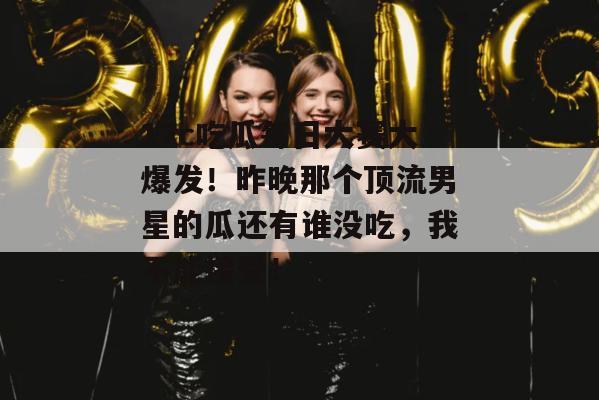 17c吃瓜每日大赛大爆发！昨晚那个顶流男星的瓜还有谁没吃，我不能接受！