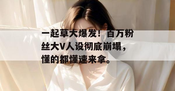 一起草大爆发!百万粉丝大V人设彻底崩塌,懂的都懂速来拿。 一起草大爆发!百万粉丝大V人设彻底崩塌,懂的都懂速来拿。