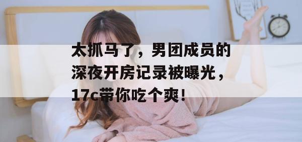 太抓马了，男团成员的深夜开房记录被曝光，17c带你吃个爽！