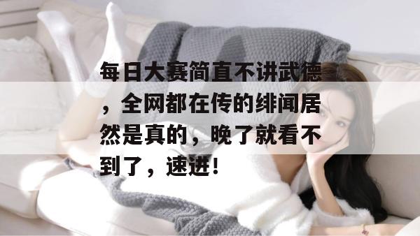 每日大赛简直不讲武德，全网都在传的绯闻居然是真的，晚了就看不到了，速进！