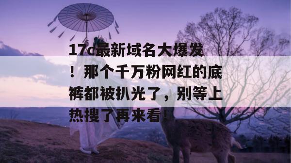 17c最新域名大爆发！那个千万粉网红的底裤都被扒光了，别等上热搜了再来看！
