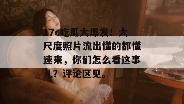 17c吃瓜大爆发!大尺度照片流出懂的都懂速来,你们怎么看这事儿?评论区见。 17c吃瓜大爆发!大尺度照片流出懂的都懂速来,你们怎么看这事儿?评论区见。