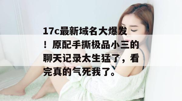 17c最新域名大爆发！原配手撕极品小三的聊天记录太生猛了，看完真的气死我了。