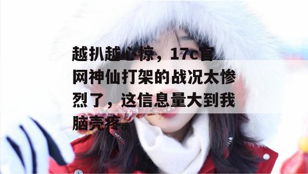 越扒越心惊,17c官网神仙打架的战况太惨烈了,这信息量大到我脑壳疼。