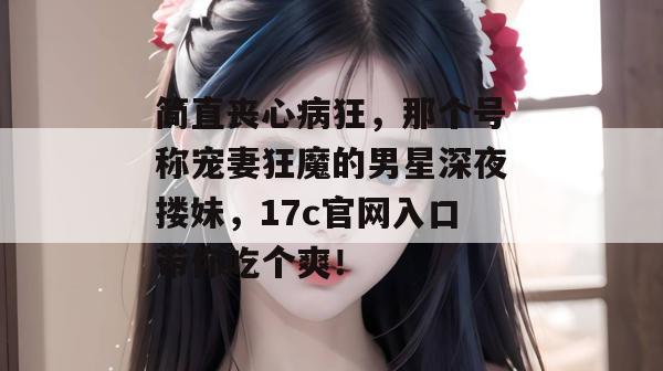 简直丧心病狂,那个号称宠妻狂魔的男星深夜搂妹,17c官网入口带你吃个爽!