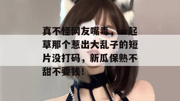真不怪网友嘴毒，一起草那个惹出大乱子的短片没打码，新瓜保熟不甜不要钱！