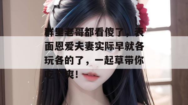 群里老哥都看傻了,表面恩爱夫妻实际早就各玩各的了,一起草带你吃个爽!