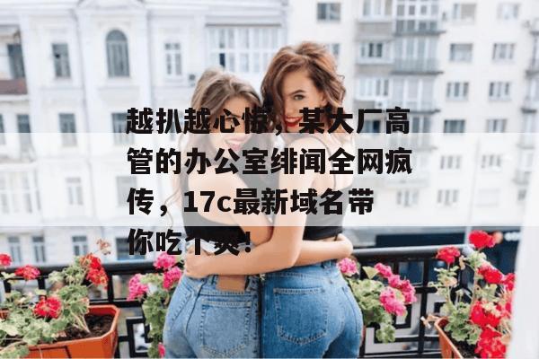 越扒越心惊,某大厂高管的办公室绯闻全网疯传,17c最新域名带你吃个爽!