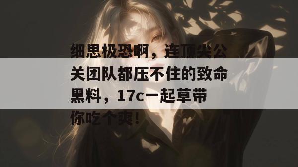 细思极恐啊,连顶尖公关团队都压不住的致命黑料,17c一起草带你吃个爽!