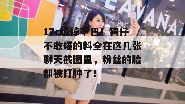 17c惊掉下巴！狗仔不敢爆的料全在这几张聊天截图里，粉丝的脸都被打肿了！