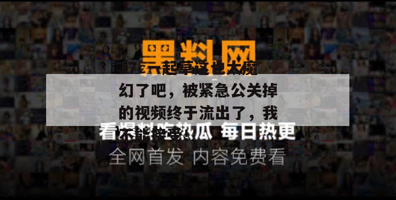 17c一起草这也太魔幻了吧，被紧急公关掉的视频终于流出了，我不能接受！