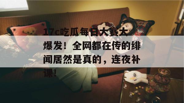 17c吃瓜每日大赛大爆发！全网都在传的绯闻居然是真的，连夜补课！