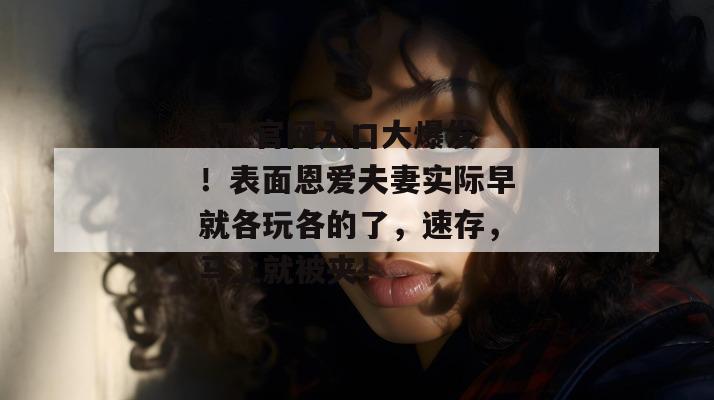 17c官网入口大爆发！表面恩爱夫妻实际早就各玩各的了，速存，马上就被夹！