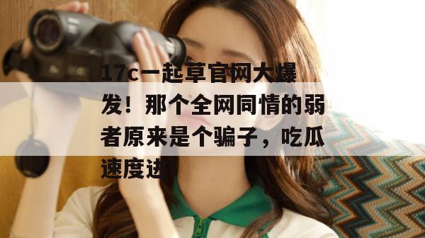 17c一起草官网大爆发！那个全网同情的弱者原来是个骗子，吃瓜速度进！