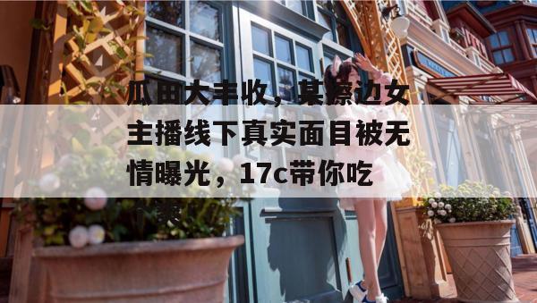 瓜田大丰收，某擦边女主播线下真实面目被无情曝光，17c带你吃个爽！